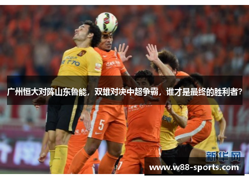 广州恒大对阵山东鲁能，双雄对决中超争霸，谁才是最终的胜利者？