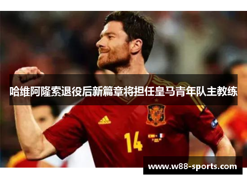 哈维阿隆索退役后新篇章将担任皇马青年队主教练